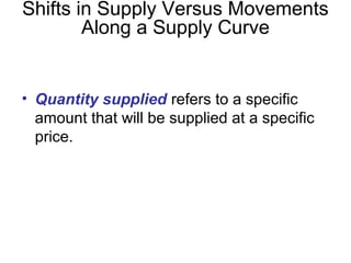• Quantity supplied refers to a specific
amount that will be supplied at a specific
price.
Shifts in Supply Versus Movements
Along a Supply Curve
 