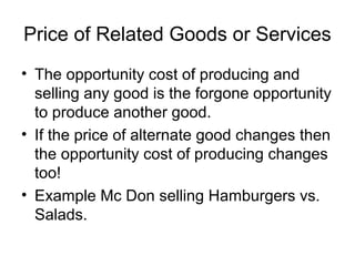 Price of Related Goods or Services
• The opportunity cost of producing and
selling any good is the forgone opportunity
to produce another good.
• If the price of alternate good changes then
the opportunity cost of producing changes
too!
• Example Mc Don selling Hamburgers vs.
Salads.
 