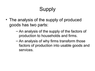 Supply
• The analysis of the supply of produced
goods has two parts:
– An analysis of the supply of the factors of
production to households and firms.
– An analysis of why firms transform those
factors of production into usable goods and
services.
 