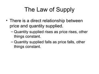 The Law of Supply
• There is a direct relationship between
price and quantity supplied.
– Quantity supplied rises as price rises, other
things constant.
– Quantity supplied falls as price falls, other
things constant.
 