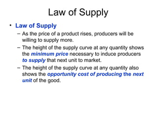 Law of Supply
• Law of Supply
– As the price of a product rises, producers will be
willing to supply more.
– The height of the supply curve at any quantity shows
the minimum price necessary to induce producers
to supply that next unit to market.
– The height of the supply curve at any quantity also
shows the opportunity cost of producing the next
unit of the good.
 