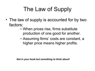 The Law of Supply
• The law of supply is accounted for by two
factors:
– When prices rise, firms substitute
production of one good for another.
– Assuming firms’ costs are constant, a
higher price means higher profits.
Not in your book but something to think about!
 