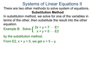 2x + y = 7 E1
x + y = 5 E2
Solve
by the substitution method.
From E2, x + y = 5, we get x = 5 – y.
Systems of Linear Equations II
Example B. {
There are two other methods to solve system of equations.
Substitution Method
In substitution method, we solve for one of the variables in
terms of the other, then substitute the result into the other
equation.
 