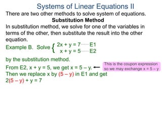 2x + y = 7 E1
x + y = 5 E2
Solve
by the substitution method.
From E2, x + y = 5, we get x = 5 – y.
Then we replace x by (5 – y) in E1 and get
2(5 – y) + y = 7
Systems of Linear Equations II
Example B. {
There are two other methods to solve system of equations.
Substitution Method
In substitution method, we solve for one of the variables in
terms of the other, then substitute the result into the other
equation.
This is the coupon expression
so we may exchange x = 5 – y
 