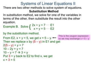 2x + y = 7 E1
x + y = 5 E2
Solve
by the substitution method.
From E2, x + y = 5, we get x = 5 – y.
Then we replace x by (5 – y) in E1 and get
2(5 – y) + y = 7
10 – 2y + y = 7
10 – y = 7  3 = y
Systems of Linear Equations II
Example B. {
Put 3 = y back to E2 to find x, we get
x + 3 = 5
There are two other methods to solve system of equations.
Substitution Method
In substitution method, we solve for one of the variables in
terms of the other, then substitute the result into the other
equation.
This is the coupon expression
so we may exchange x = 5 – y
 