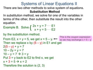 2x + y = 7 E1
x + y = 5 E2
Solve
by the substitution method.
From E2, x + y = 5, we get x = 5 – y.
Then we replace x by (5 – y) in E1 and get
2(5 – y) + y = 7
10 – 2y + y = 7
10 – y = 7  3 = y
Systems of Linear Equations II
Example B. {
Put 3 = y back to E2 to find x, we get
x + 3 = 5  x = 2
Therefore the solution is (2, 3)
There are two other methods to solve system of equations.
Substitution Method
In substitution method, we solve for one of the variables in
terms of the other, then substitute the result into the other
equation.
This is the coupon expression
so we may exchange x = 5 – y
 
