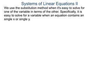 We use the substitution method when it's easy to solve for
one of the variable in terms of the other. Specifically, it is
easy to solve for a variable when an equation contains an
single x or single y.
Systems of Linear Equations II
 