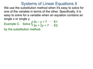 We use the substitution method when it's easy to solve for
one of the variable in terms of the other. Specifically, it is
easy to solve for a variable when an equation contains an
single x or single y.
2x – y = 7 E1
3x + 2y = 7 E2
Solve
by the substitution method.
Systems of Linear Equations II
Example C. {
 