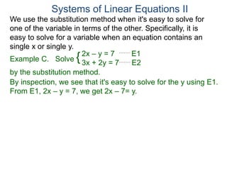 We use the substitution method when it's easy to solve for
one of the variable in terms of the other. Specifically, it is
easy to solve for a variable when an equation contains an
single x or single y.
2x – y = 7 E1
3x + 2y = 7 E2
Solve
by the substitution method.
By inspection, we see that it's easy to solve for the y using E1.
From E1, 2x – y = 7, we get 2x – 7= y.
Systems of Linear Equations II
Example C. {
 