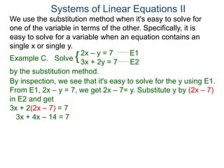 We use the substitution method when it's easy to solve for
one of the variable in terms of the other. Specifically, it is
easy to solve for a variable when an equation contains an
single x or single y.
2x – y = 7 E1
3x + 2y = 7 E2
Solve
by the substitution method.
By inspection, we see that it's easy to solve for the y using E1.
From E1, 2x – y = 7, we get 2x – 7= y. Substitute y by (2x – 7)
in E2 and get
3x + 2(2x – 7) = 7
3x + 4x – 14 = 7
Systems of Linear Equations II
Example C. {
 