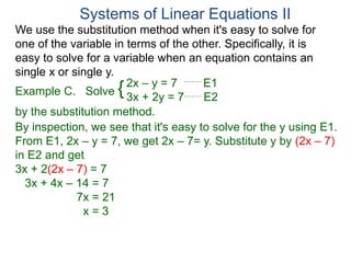 We use the substitution method when it's easy to solve for
one of the variable in terms of the other. Specifically, it is
easy to solve for a variable when an equation contains an
single x or single y.
2x – y = 7 E1
3x + 2y = 7 E2
Solve
by the substitution method.
By inspection, we see that it's easy to solve for the y using E1.
From E1, 2x – y = 7, we get 2x – 7= y. Substitute y by (2x – 7)
in E2 and get
3x + 2(2x – 7) = 7
3x + 4x – 14 = 7
7x = 21
x = 3
Systems of Linear Equations II
Example C. {
 
