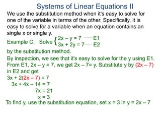 We use the substitution method when it's easy to solve for
one of the variable in terms of the other. Specifically, it is
easy to solve for a variable when an equation contains an
single x or single y.
2x – y = 7 E1
3x + 2y = 7 E2
Solve
by the substitution method.
By inspection, we see that it's easy to solve for the y using E1.
From E1, 2x – y = 7, we get 2x – 7= y. Substitute y by (2x – 7)
in E2 and get
3x + 2(2x – 7) = 7
3x + 4x – 14 = 7
7x = 21
x = 3
Systems of Linear Equations II
Example C. {
To find y, use the substitution equation, set x = 3 in y = 2x – 7
 