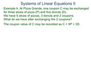 Systems of Linear Equations II
Example A. At Pizza Grande, one coupon C may be exchanged
for three slices of pizza (P) and five donuts (D).
We have 5 slices of pizzas, 3 donuts and 2 coupons.
What do we have after exchanging the 2 coupons?
The coupon value of C may be recorded as C = 5P + 3D.
 