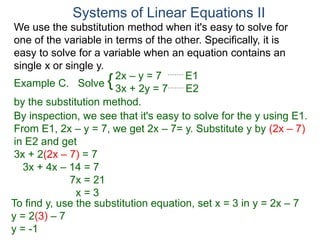 We use the substitution method when it's easy to solve for
one of the variable in terms of the other. Specifically, it is
easy to solve for a variable when an equation contains an
single x or single y.
2x – y = 7 E1
3x + 2y = 7 E2
Solve
by the substitution method.
By inspection, we see that it's easy to solve for the y using E1.
From E1, 2x – y = 7, we get 2x – 7= y. Substitute y by (2x – 7)
in E2 and get
3x + 2(2x – 7) = 7
3x + 4x – 14 = 7
7x = 21
x = 3
Systems of Linear Equations II
Example C. {
To find y, use the substitution equation, set x = 3 in y = 2x – 7
y = 2(3) – 7
y = -1
 
