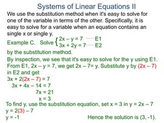 We use the substitution method when it's easy to solve for
one of the variable in terms of the other. Specifically, it is
easy to solve for a variable when an equation contains an
single x or single y.
2x – y = 7 E1
3x + 2y = 7 E2
Solve
by the substitution method.
By inspection, we see that it's easy to solve for the y using E1.
From E1, 2x – y = 7, we get 2x – 7= y. Substitute y by (2x – 7)
in E2 and get
3x + 2(2x – 7) = 7
3x + 4x – 14 = 7
7x = 21
x = 3
Systems of Linear Equations II
Example C. {
To find y, use the substitution equation, set x = 3 in y = 2x – 7
y = 2(3) – 7
y = -1 Hence the solution is (3, -1).
 