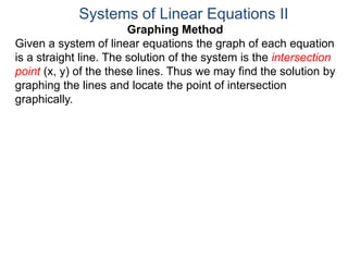 Graphing Method
Given a system of linear equations the graph of each equation
is a straight line. The solution of the system is the intersection
point (x, y) of the these lines. Thus we may find the solution by
graphing the lines and locate the point of intersection
graphically.
Systems of Linear Equations II
 