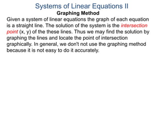 Graphing Method
Given a system of linear equations the graph of each equation
is a straight line. The solution of the system is the intersection
point (x, y) of the these lines. Thus we may find the solution by
graphing the lines and locate the point of intersection
graphically. In general, we don't not use the graphing method
because it is not easy to do it accurately.
Systems of Linear Equations II
 