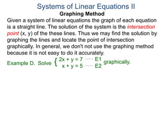 Graphing Method
Given a system of linear equations the graph of each equation
is a straight line. The solution of the system is the intersection
point (x, y) of the these lines. Thus we may find the solution by
graphing the lines and locate the point of intersection
graphically. In general, we don't not use the graphing method
because it is not easy to do it accurately.
Systems of Linear Equations II
2x + y = 7
x + y = 5
Solve graphically.{ E1
E2
Example D.
 