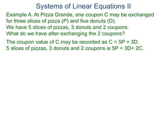 Systems of Linear Equations II
Example A. At Pizza Grande, one coupon C may be exchanged
for three slices of pizza (P) and five donuts (D).
We have 5 slices of pizzas, 3 donuts and 2 coupons.
What do we have after exchanging the 2 coupons?
The coupon value of C may be recorded as C = 5P + 3D.
5 slices of pizzas, 3 donuts and 2 coupons is 5P + 3D+ 2C.
 