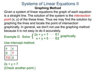 Graphing Method
Given a system of linear equations the graph of each equation
is a straight line. The solution of the system is the intersection
point (x, y) of the these lines. Thus we may find the solution by
graphing the lines and locate the point of intersection
graphically. In general, we don't not use the graphing method
because it is not easy to do it accurately.
Systems of Linear Equations II
2x + y = 7
x + y = 5
Solve graphically.{ E1
E2
Example D.
Use intercept method.
x y
0 7
7/2 0
2x + y = 7
E2
(Check another point.)
 