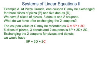 Systems of Linear Equations II
Example A. At Pizza Grande, one coupon C may be exchanged
for three slices of pizza (P) and five donuts (D).
We have 5 slices of pizzas, 3 donuts and 2 coupons.
What do we have after exchanging the 2 coupons?
The coupon value of C may be recorded as C = 5P + 3D.
5 slices of pizzas, 3 donuts and 2 coupons is 5P + 3D+ 2C.
Exchanging the 2 coupons for pizzas and donuts,
we would have
5P + 3D + 2C
 