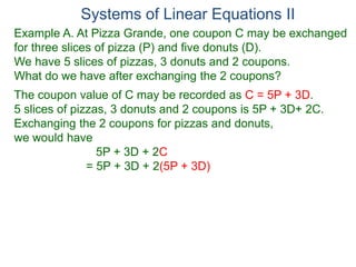 Systems of Linear Equations II
Example A. At Pizza Grande, one coupon C may be exchanged
for three slices of pizza (P) and five donuts (D).
We have 5 slices of pizzas, 3 donuts and 2 coupons.
What do we have after exchanging the 2 coupons?
The coupon value of C may be recorded as C = 5P + 3D.
5 slices of pizzas, 3 donuts and 2 coupons is 5P + 3D+ 2C.
Exchanging the 2 coupons for pizzas and donuts,
we would have
5P + 3D + 2C
= 5P + 3D + 2(5P + 3D)
 