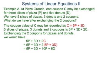 Systems of Linear Equations II
Example A. At Pizza Grande, one coupon C may be exchanged
for three slices of pizza (P) and five donuts (D).
We have 5 slices of pizzas, 3 donuts and 2 coupons.
What do we have after exchanging the 2 coupons?
The coupon value of C may be recorded as C = 5P + 3D.
5 slices of pizzas, 3 donuts and 2 coupons is 5P + 3D+ 2C.
Exchanging the 2 coupons for pizzas and donuts,
we would have
5P + 3D + 2C
= 5P + 3D + 2(5P + 3D)
= 5P + 3D + 10P + 6D
 