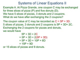 Systems of Linear Equations II
Example A. At Pizza Grande, one coupon C may be exchanged
for three slices of pizza (P) and five donuts (D).
We have 5 slices of pizzas, 3 donuts and 2 coupons.
What do we have after exchanging the 2 coupons?
The coupon value of C may be recorded as C = 5P + 3D.
5 slices of pizzas, 3 donuts and 2 coupons is 5P + 3D+ 2C.
Exchanging the 2 coupons for pizzas and donuts,
we would have
5P + 3D + 2C
= 5P + 3D + 2(5P + 3D)
= 5P + 3D + 10P + 6D
= 15P + 9D
or 15 slices of pizzas and 9 donuts.
 