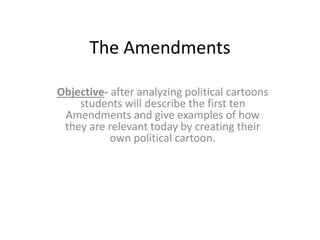 The Amendments
Objective- after analyzing political cartoons
students will describe the first ten
Amendments and give examples of how
they are relevant today by creating their
own political cartoon.
 