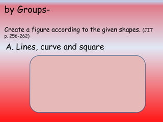 by Groups-
Create a figure according to the given shapes. (JIT
p. 256-262)
A. Lines, curve and square
 