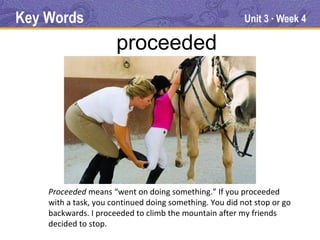Key Words                                                Unit 3 Week 4
                                                                ●




                      proceeded




    Proceeded means “went on doing something.” If you proceeded
    with a task, you continued doing something. You did not stop or go
    backwards. I proceeded to climb the mountain after my friends
    decided to stop.
 