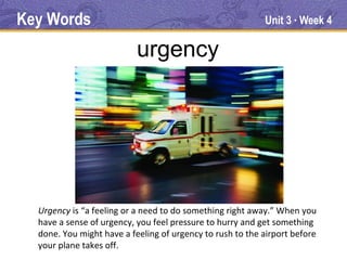 Key Words                                                  Unit 3 Week 4
                                                                   ●




                           urgency




  Urgency is “a feeling or a need to do something right away.” When you
  have a sense of urgency, you feel pressure to hurry and get something
  done. You might have a feeling of urgency to rush to the airport before
  your plane takes off.
 