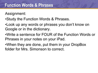 Function Words & Phrases
Assignment:
•Study the Function Words & Phrases.
•Look up any words or phrases you don’t know on
Google or in the dictionary.
•Write a sentence for FOUR of the Function Words or
Phrases in your notes on your iPad.
•When they are done, put them in your DropBox
folder for Mrs. Simonson to correct.
 