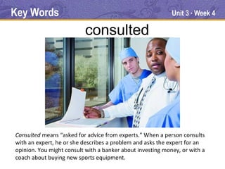 Key Words                                                   Unit 3 Week 4
                                                                   ●




                          consulted




Consulted means “asked for advice from experts.” When a person consults
with an expert, he or she describes a problem and asks the expert for an
opinion. You might consult with a banker about investing money, or with a
coach about buying new sports equipment.
 