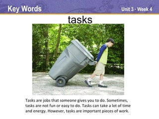 Key Words                                                  Unit 3 Week 4
                                                                    ●




                            tasks




    Tasks are jobs that someone gives you to do. Sometimes,
    tasks are not fun or easy to do. Tasks can take a lot of time
    and energy. However, tasks are important pieces of work.
 