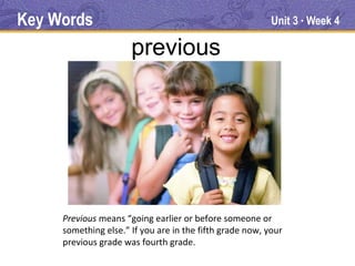 Key Words                                                 Unit 3 Week 4
                                                                ●




                      previous




     Previous means “going earlier or before someone or
     something else.” If you are in the fifth grade now, your
     previous grade was fourth grade.
 
