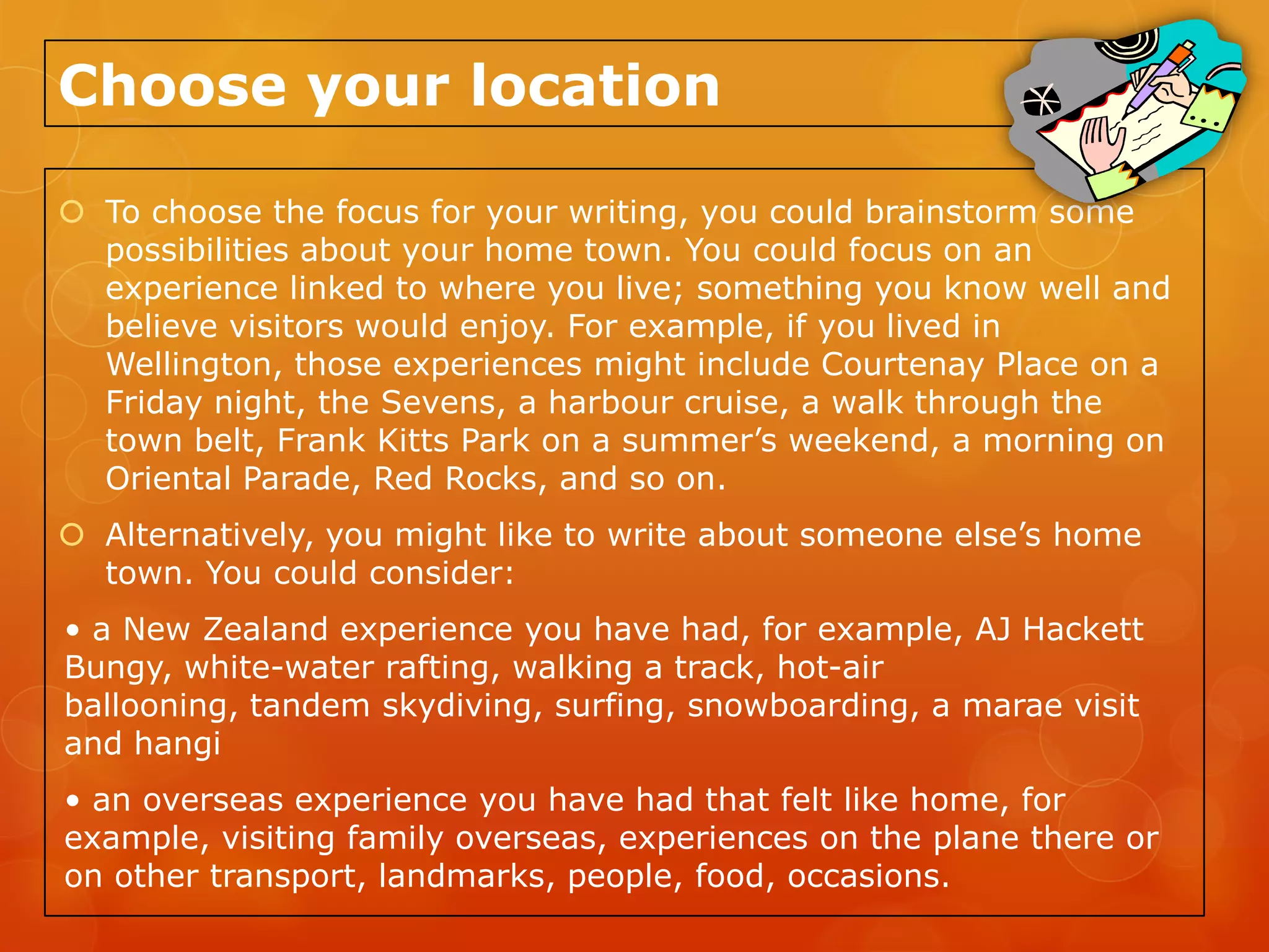 Choose your location

 To choose the focus for your writing, you could brainstorm some
  possibilities about your home town. You could focus on an
  experience linked to where you live; something you know well and
  believe visitors would enjoy. For example, if you lived in
  Wellington, those experiences might include Courtenay Place on a
  Friday night, the Sevens, a harbour cruise, a walk through the
  town belt, Frank Kitts Park on a summer’s weekend, a morning on
  Oriental Parade, Red Rocks, and so on.
 Alternatively, you might like to write about someone else’s home
  town. You could consider:
• a New Zealand experience you have had, for example, AJ Hackett
Bungy, white-water rafting, walking a track, hot-air
ballooning, tandem skydiving, surfing, snowboarding, a marae visit
and hangi
• an overseas experience you have had that felt like home, for
example, visiting family overseas, experiences on the plane there or
on other transport, landmarks, people, food, occasions.
 