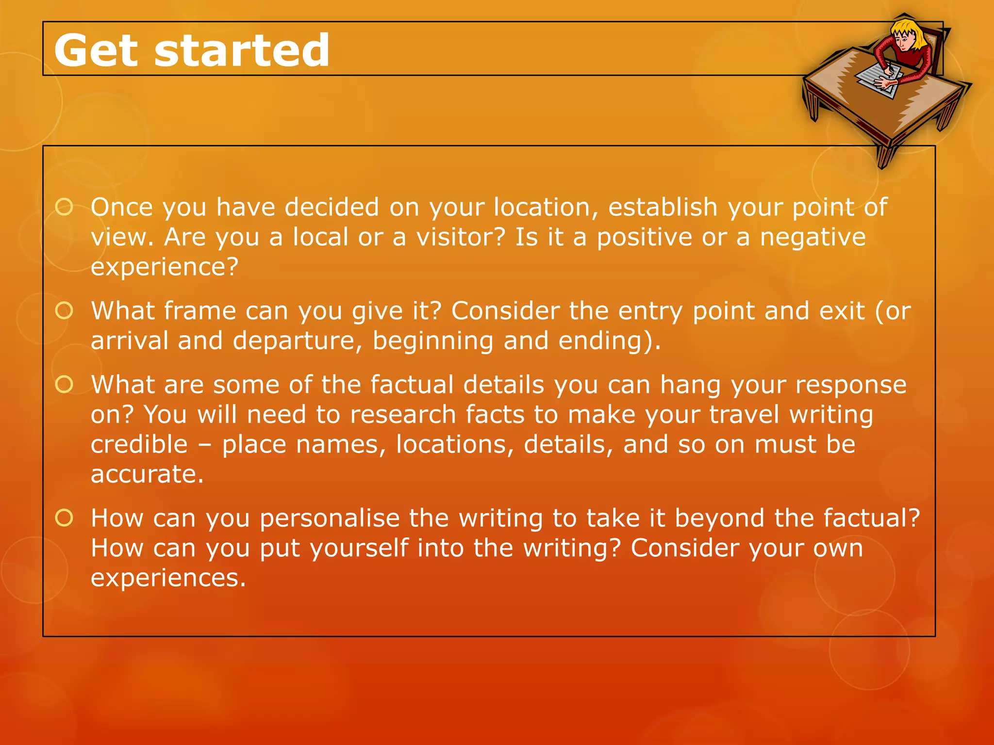 Get started


 Once you have decided on your location, establish your point of
  view. Are you a local or a visitor? Is it a positive or a negative
  experience?
 What frame can you give it? Consider the entry point and exit (or
  arrival and departure, beginning and ending).
 What are some of the factual details you can hang your response
  on? You will need to research facts to make your travel writing
  credible – place names, locations, details, and so on must be
  accurate.
 How can you personalise the writing to take it beyond the factual?
  How can you put yourself into the writing? Consider your own
  experiences.
 