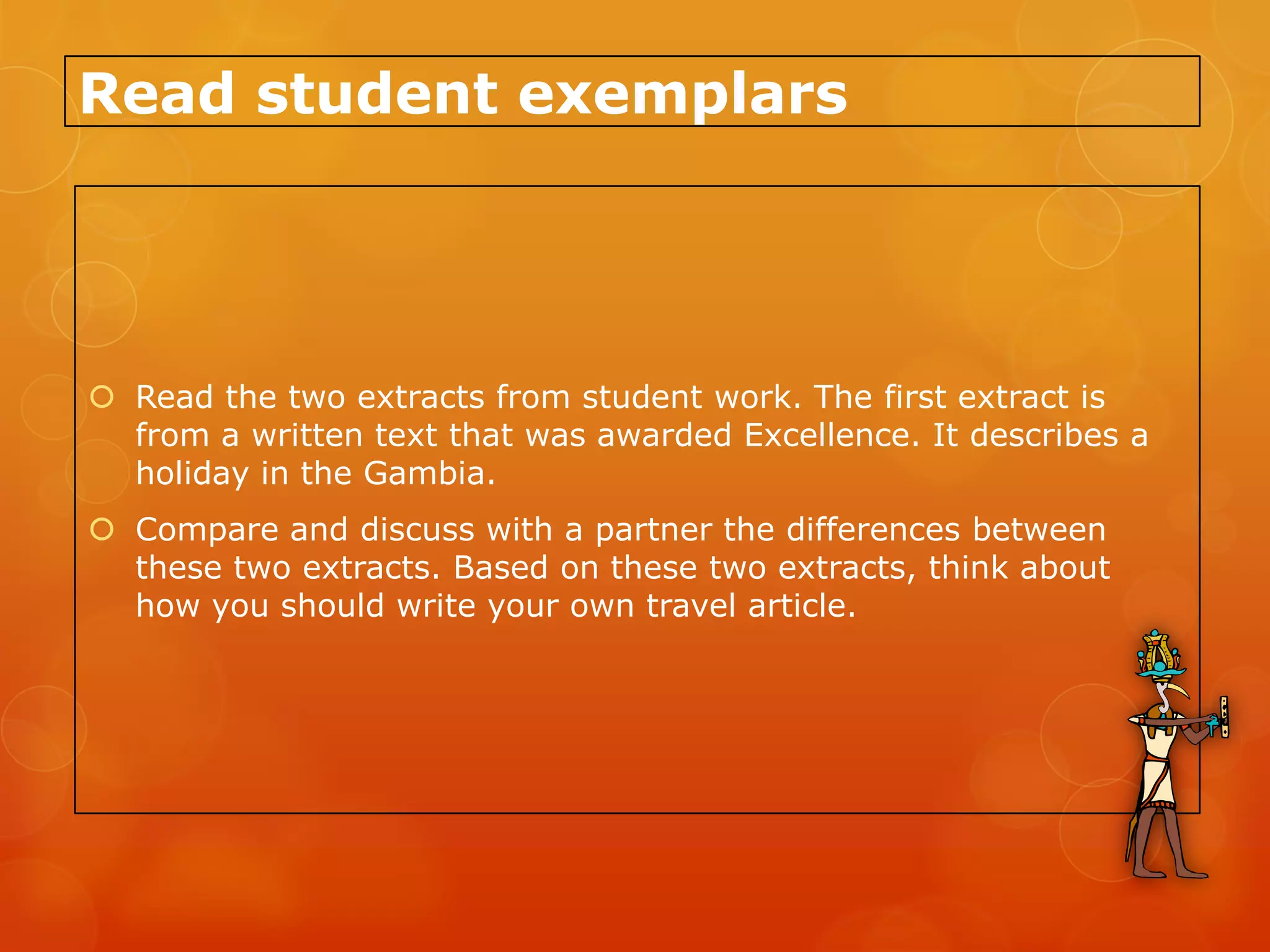 Read student exemplars




 Read the two extracts from student work. The first extract is
  from a written text that was awarded Excellence. It describes a
  holiday in the Gambia.
 Compare and discuss with a partner the differences between
  these two extracts. Based on these two extracts, think about
  how you should write your own travel article.
 