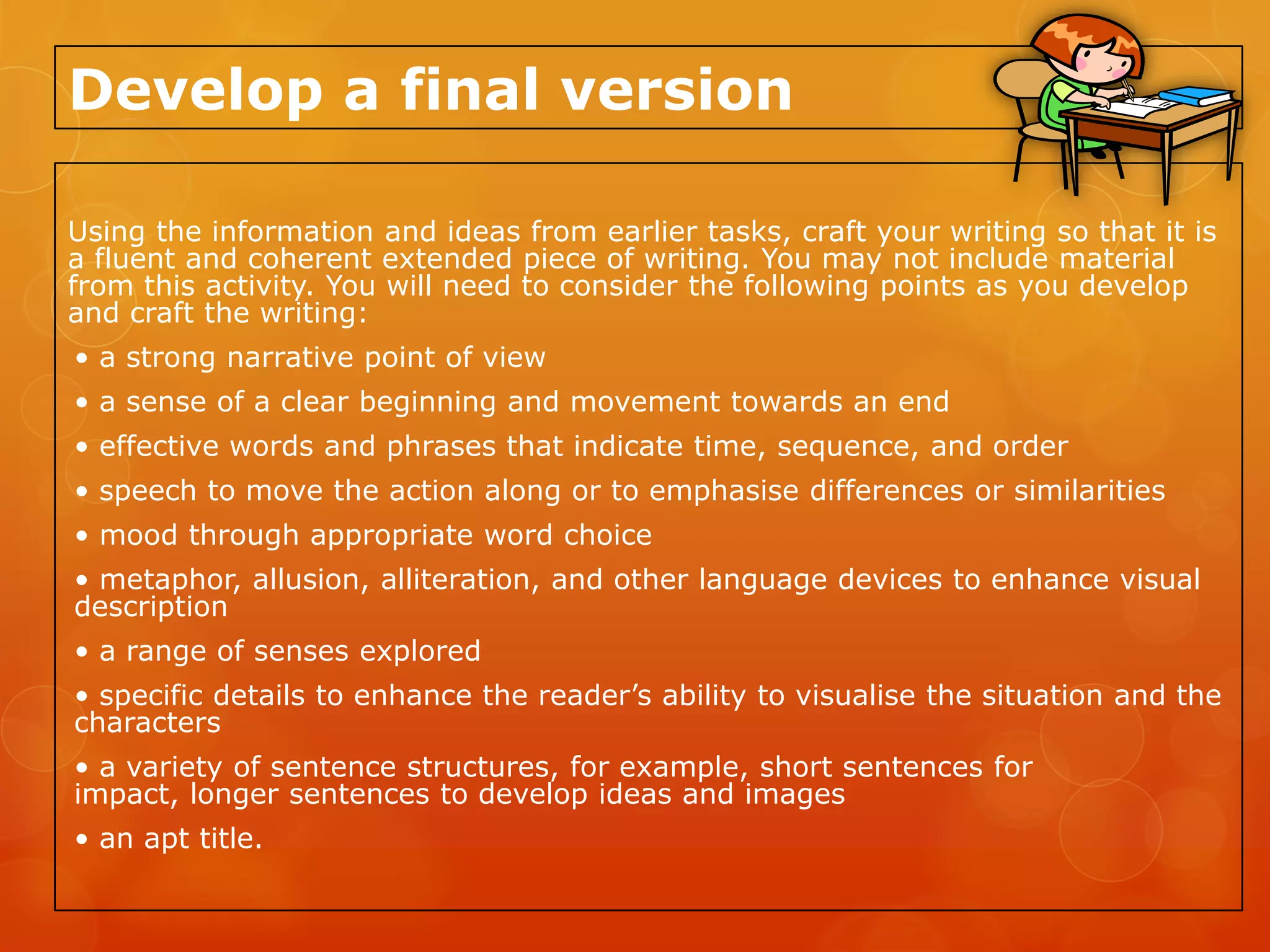 Develop a final version

Using the information and ideas from earlier tasks, craft your writing so that it is
a fluent and coherent extended piece of writing. You may not include material
from this activity. You will need to consider the following points as you develop
and craft the writing:
• a strong narrative point of view
• a sense of a clear beginning and movement towards an end
• effective words and phrases that indicate time, sequence, and order
• speech to move the action along or to emphasise differences or similarities
• mood through appropriate word choice
• metaphor, allusion, alliteration, and other language devices to enhance visual
description
• a range of senses explored
• specific details to enhance the reader’s ability to visualise the situation and the
characters
• a variety of sentence structures, for example, short sentences for
impact, longer sentences to develop ideas and images
• an apt title.
 