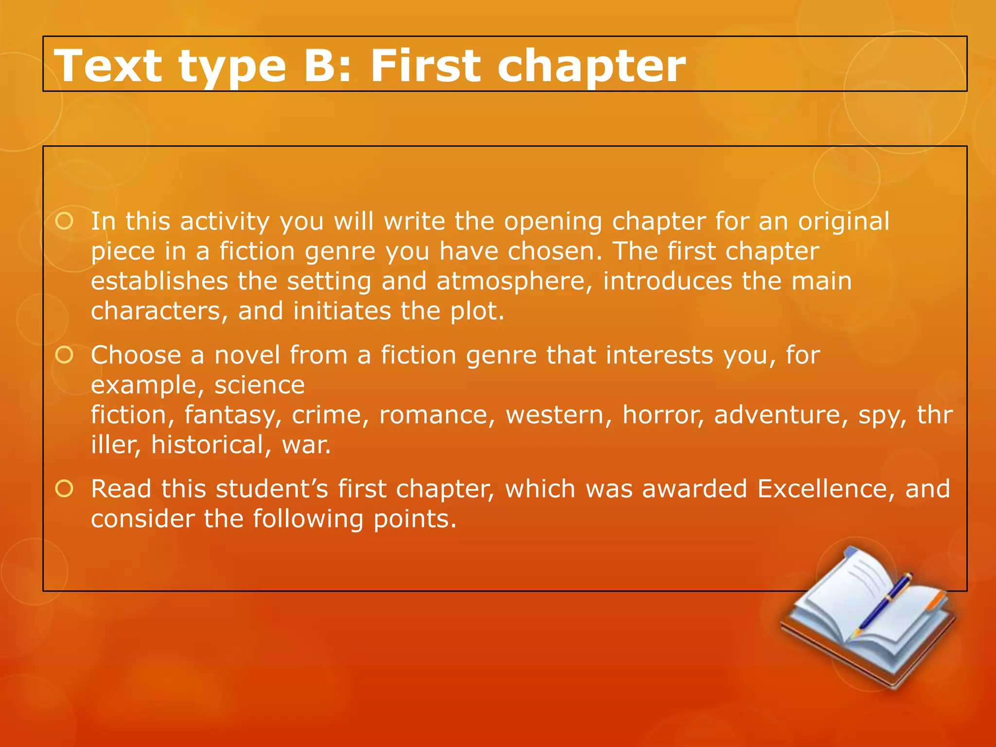 Text type B: First chapter


 In this activity you will write the opening chapter for an original
  piece in a fiction genre you have chosen. The first chapter
  establishes the setting and atmosphere, introduces the main
  characters, and initiates the plot.
 Choose a novel from a fiction genre that interests you, for
  example, science
  fiction, fantasy, crime, romance, western, horror, adventure, spy, thr
  iller, historical, war.
 Read this student’s first chapter, which was awarded Excellence, and
  consider the following points.
 