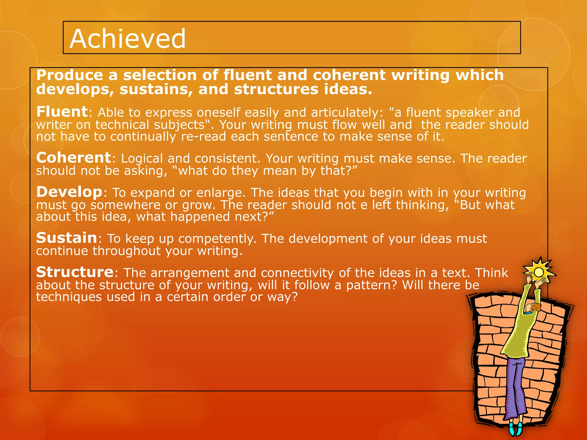 Achieved
Produce a selection of fluent and coherent writing which
develops, sustains, and structures ideas.
Fluent: Able to express oneself easily and articulately: "a fluent speaker and
writer on technical subjects". Your writing must flow well and the reader should
not have to continually re-read each sentence to make sense of it.
Coherent: Logical and consistent. Your writing must make sense. The reader
should not be asking, “what do they mean by that?”
Develop: To expand or enlarge. The ideas that you begin with in your writing
must go somewhere or grow. The reader should not e left thinking, “But what
about this idea, what happened next?”
Sustain: To keep up competently. The development of your ideas must
continue throughout your writing.
Structure: The arrangement and connectivity of the ideas in a text. Think
about the structure of your writing, will it follow a pattern? Will there be
techniques used in a certain order or way?
 
