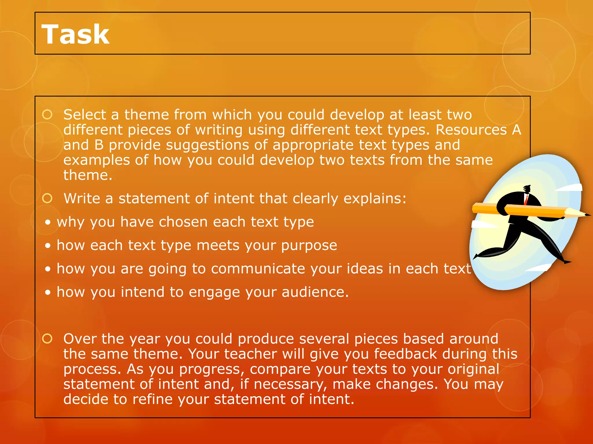 Task

 Select a theme from which you could develop at least two
  different pieces of writing using different text types. Resources A
  and B provide suggestions of appropriate text types and
  examples of how you could develop two texts from the same
  theme.
 Write a statement of intent that clearly explains:
• why you have chosen each text type
• how each text type meets your purpose
• how you are going to communicate your ideas in each text
• how you intend to engage your audience.


 Over the year you could produce several pieces based around
  the same theme. Your teacher will give you feedback during this
  process. As you progress, compare your texts to your original
  statement of intent and, if necessary, make changes. You may
  decide to refine your statement of intent.
 