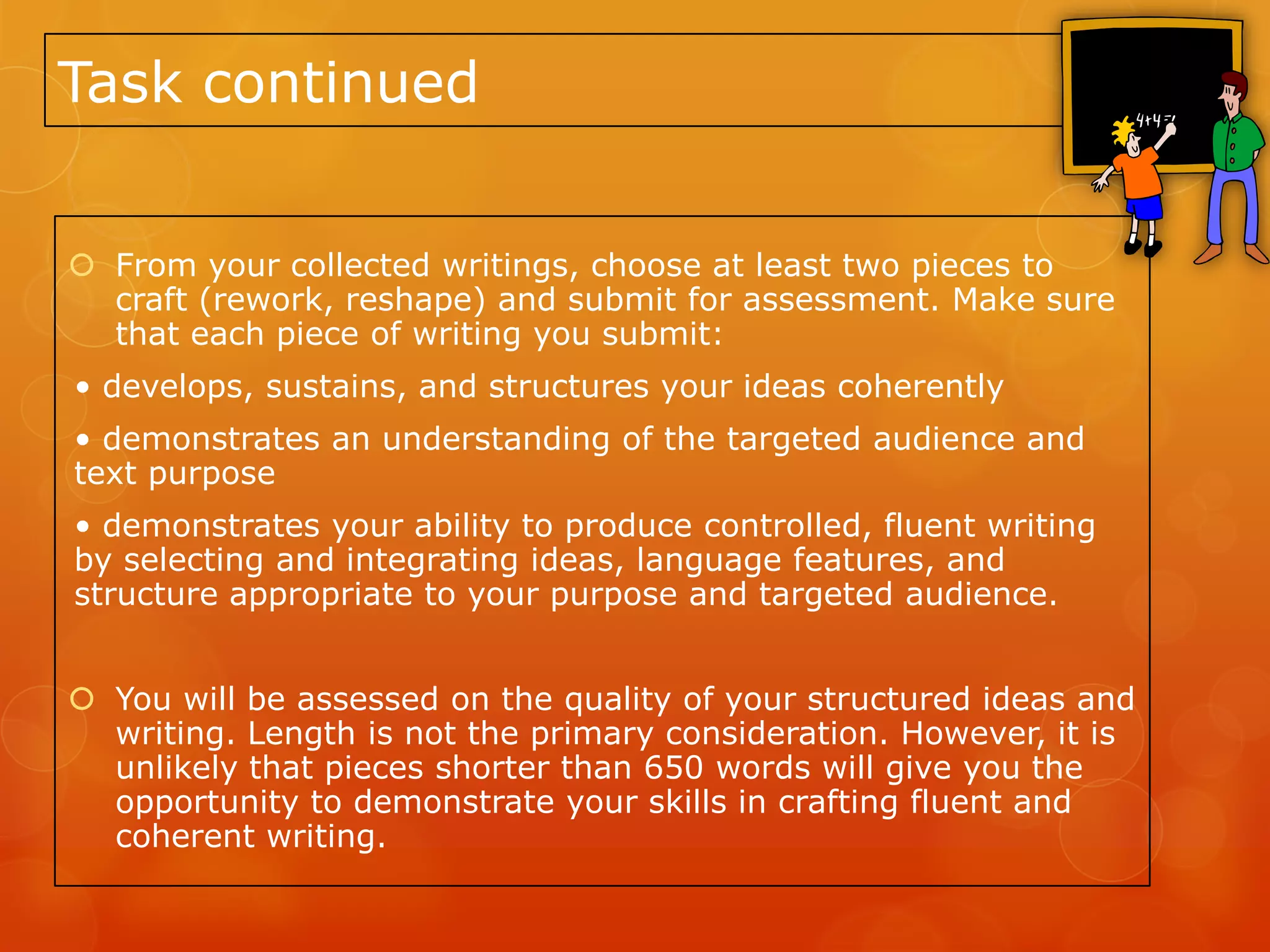 Task continued


 From your collected writings, choose at least two pieces to
  craft (rework, reshape) and submit for assessment. Make sure
  that each piece of writing you submit:
• develops, sustains, and structures your ideas coherently
• demonstrates an understanding of the targeted audience and
text purpose
• demonstrates your ability to produce controlled, fluent writing
by selecting and integrating ideas, language features, and
structure appropriate to your purpose and targeted audience.


 You will be assessed on the quality of your structured ideas and
  writing. Length is not the primary consideration. However, it is
  unlikely that pieces shorter than 650 words will give you the
  opportunity to demonstrate your skills in crafting fluent and
  coherent writing.
 