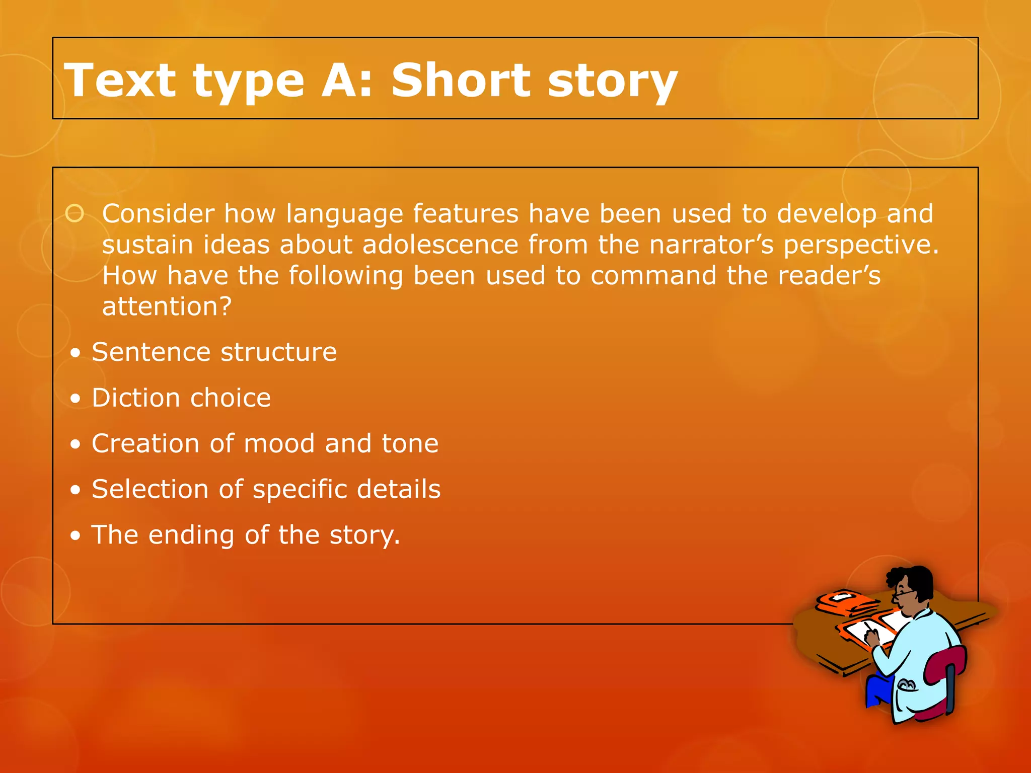 Text type A: Short story

 Consider how language features have been used to develop and
  sustain ideas about adolescence from the narrator’s perspective.
  How have the following been used to command the reader’s
  attention?
• Sentence structure
• Diction choice
• Creation of mood and tone
• Selection of specific details
• The ending of the story.
 