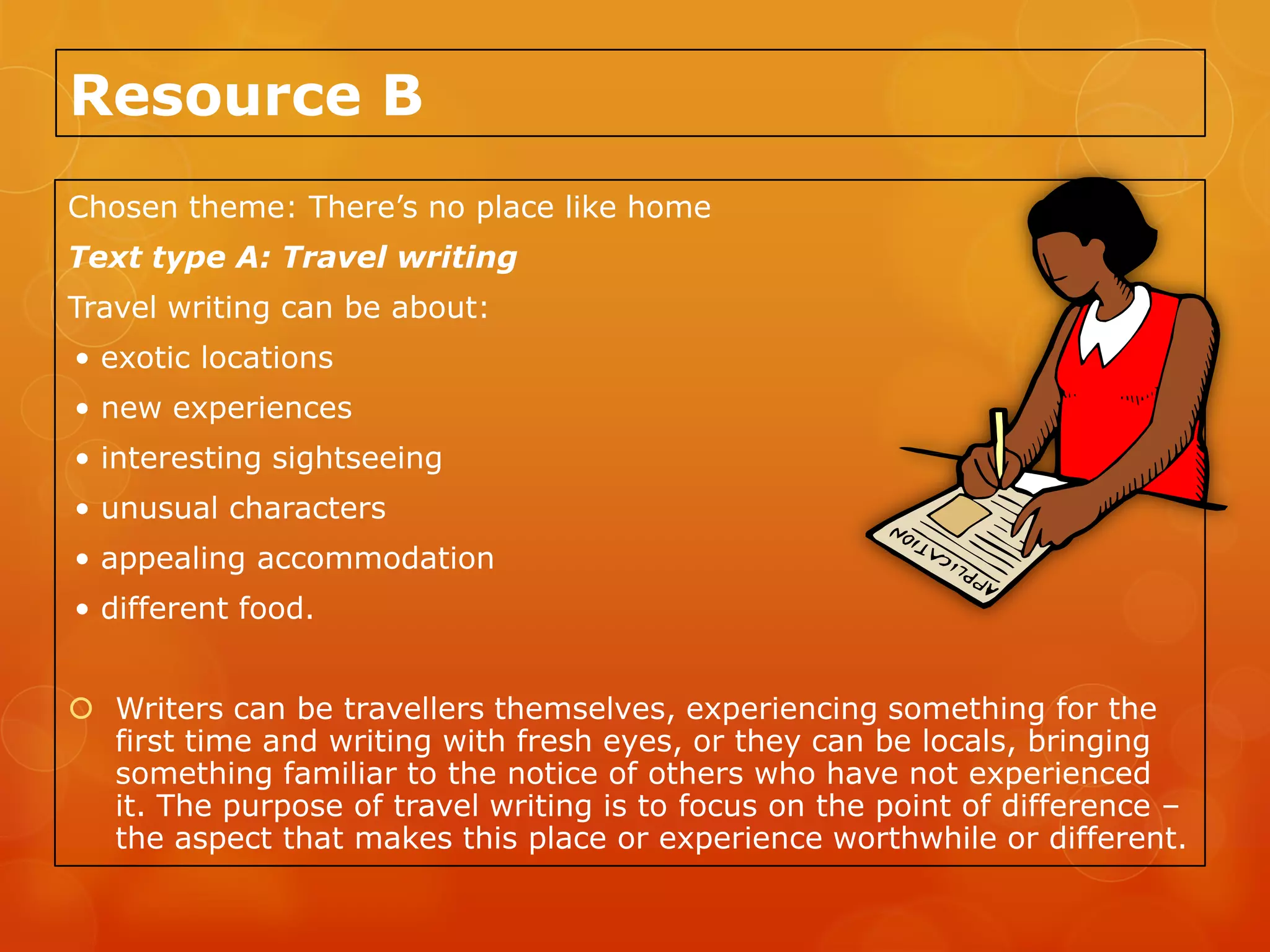 Resource B
Chosen theme: There’s no place like home
Text type A: Travel writing
Travel writing can be about:
• exotic locations
• new experiences
• interesting sightseeing
• unusual characters
• appealing accommodation
• different food.


 Writers can be travellers themselves, experiencing something for the
  first time and writing with fresh eyes, or they can be locals, bringing
  something familiar to the notice of others who have not experienced
  it. The purpose of travel writing is to focus on the point of difference –
  the aspect that makes this place or experience worthwhile or different.
 