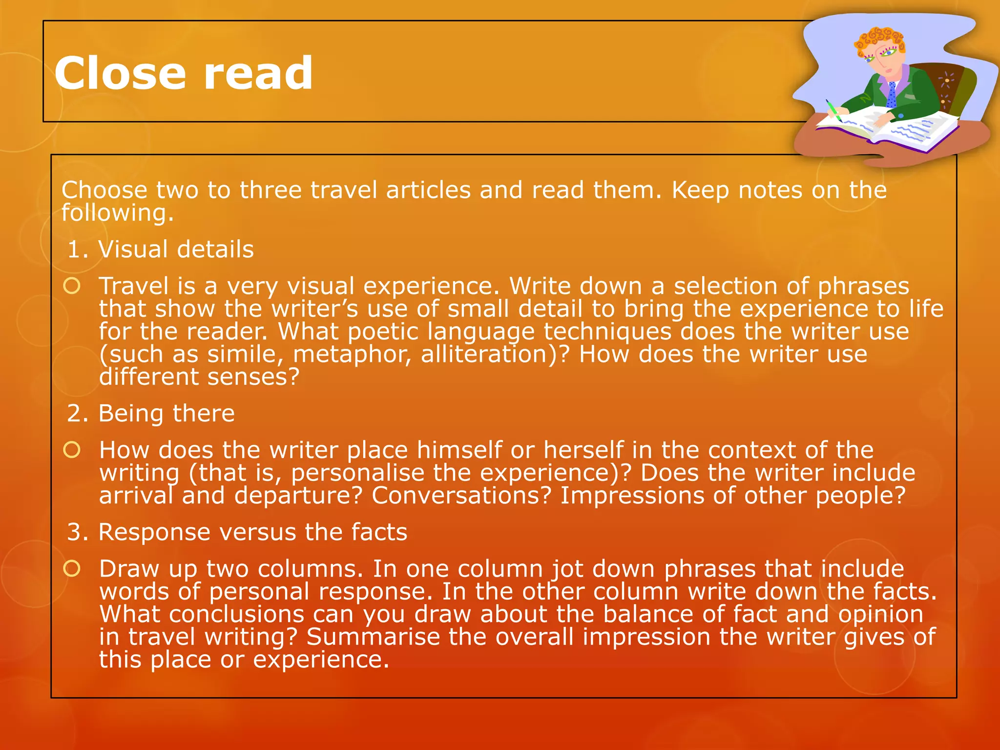 Close read

Choose two to three travel articles and read them. Keep notes on the
following.
1. Visual details
 Travel is a very visual experience. Write down a selection of phrases
  that show the writer’s use of small detail to bring the experience to life
  for the reader. What poetic language techniques does the writer use
  (such as simile, metaphor, alliteration)? How does the writer use
  different senses?
2. Being there
 How does the writer place himself or herself in the context of the
  writing (that is, personalise the experience)? Does the writer include
  arrival and departure? Conversations? Impressions of other people?
3. Response versus the facts
 Draw up two columns. In one column jot down phrases that include
  words of personal response. In the other column write down the facts.
  What conclusions can you draw about the balance of fact and opinion
  in travel writing? Summarise the overall impression the writer gives of
  this place or experience.
 