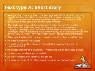 Text type A: Short story
 Write a short story in which the teenage narrator’s perspective is a
  significant feature. The narrator’s point of view on events, ideas, or
  other characters will be developed throughout the narrative. The
  perspective may well shift as the story unfolds.
 The style and tone will be influenced by the narrator’s position.
  Whatever the style and point of view adopted, the narrator’s
  thoughts, feelings, and reactions will become evident as the story
  develops. Before beginning your own writing, examine and discuss the
  short story “I Hope They Feel Really Stink” (Excellence exemplar).
 After reading the short story, consider how it is structured through:
• the introduction of characters
• the positioning of the narrator through her point of view on the
    action/subject
• the establishment of a situation – where and when the story occurs
• the way relationships are revealed
• the way tension and conflicts are set up
• the development of the story towards some sort of outcome.
 