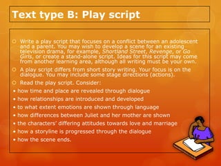 Text type B: Play script

 Write a play script that focuses on a conflict between an adolescent
  and a parent. You may wish to develop a scene for an existing
  television drama, for example, Shortland Street, Revenge, or Go
  Girls, or create a stand-alone script. Ideas for this script may come
  from another learning area, although all writing must be your own.
 A play script differs from short story writing. Your focus is on the
  dialogue. You may include some stage directions (actions).
 Read the play script. Consider:
• how time and place are revealed through dialogue
• how relationships are introduced and developed
• to what extent emotions are shown through language
• how differences between Juliet and her mother are shown
• the characters’ differing attitudes towards love and marriage
• how a storyline is progressed through the dialogue
• how the scene ends.
 