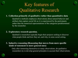 Key features of
Qualitative Research
1. Collection primarily of qualitative rather than quantitative data
Qualitative methods emphasize observations about natural behavior and
artifacts that capture social life as it is experienced by the participants
rather than the numerical representations of the categories predetermined
by the researcher.
2. Exploratory research question.
Qualitative researchers typically begin their projects seeking to discover
what people think and how they act, and why, in some social setting.
3. Inductive reasoning (Reasoning that moves from more specific
kinds of statement to more general ones)
Only after immersing themselves to many observations, do qualitative
researchers try to develop general principles to account their observations.
 